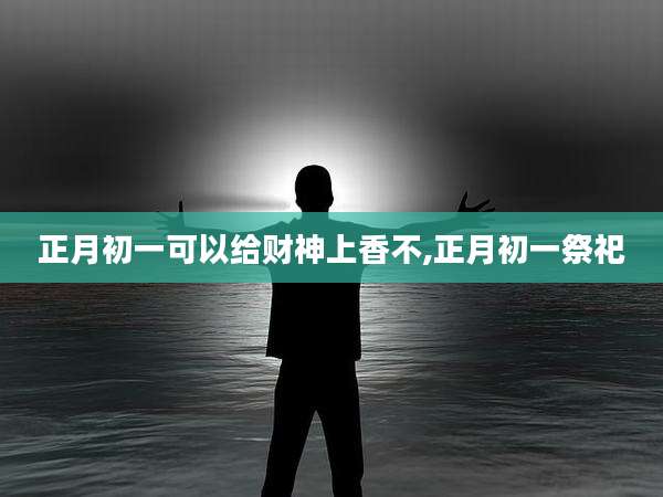 正月初一可以给财神上香不,正月初一祭祀