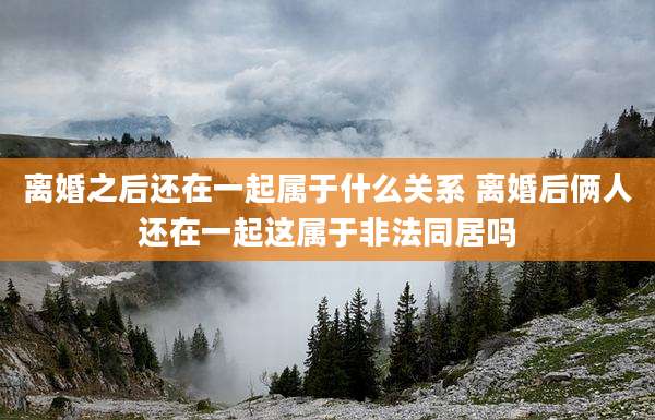 离婚之后还在一起属于什么关系 离婚后俩人还在一起这属于非法同居吗