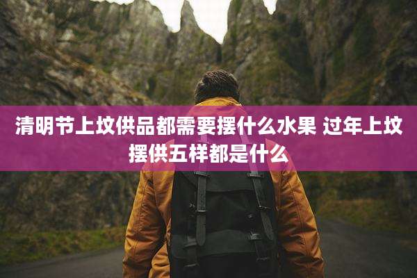 清明节上坟供品都需要摆什么水果 过年上坟摆供五样都是什么