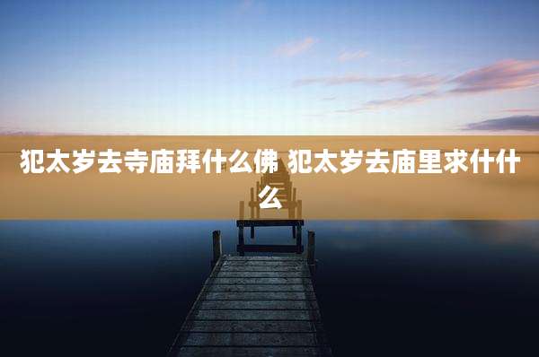 犯太岁去寺庙拜什么佛 犯太岁去庙里求什什么