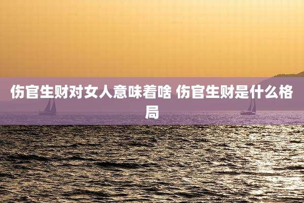 伤官生财对女人意味着啥 伤官生财是什么格局