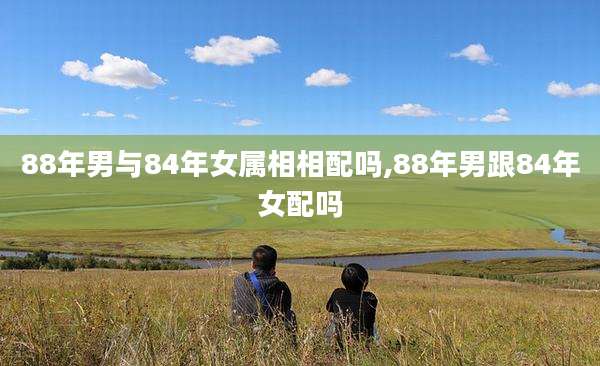 88年男与84年女属相相配吗,88年男跟84年女配吗