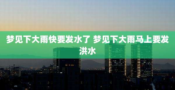 梦见下大雨快要发水了 梦见下大雨马上要发洪水