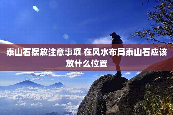泰山石摆放注意事项 在风水布局泰山石应该放什么位置