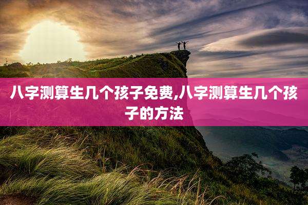 八字测算生几个孩子免费,八字测算生几个孩子的方法