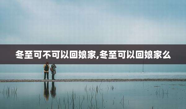 冬至可不可以回娘家,冬至可以回娘家么