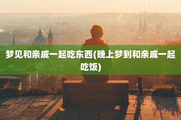 梦见和亲戚一起吃东西(晚上梦到和亲戚一起吃饭)