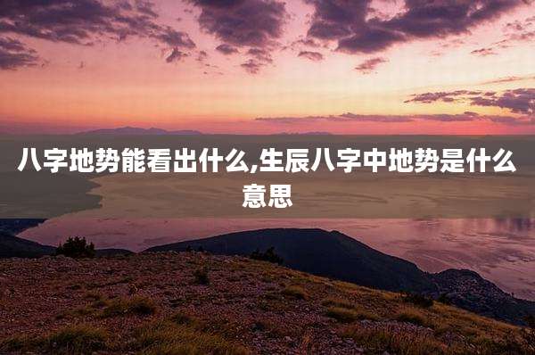 八字地势能看出什么,生辰八字中地势是什么意思