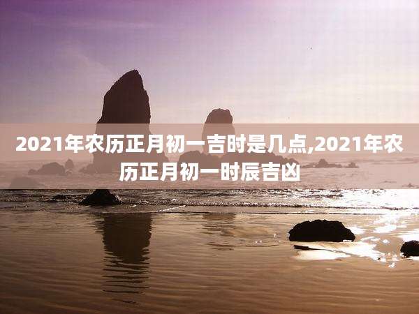 2021年农历正月初一吉时是几点,2021年农历正月初一时辰吉凶