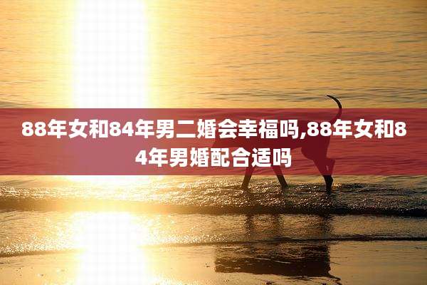 88年女和84年男二婚会幸福吗,88年女和84年男婚配合适吗