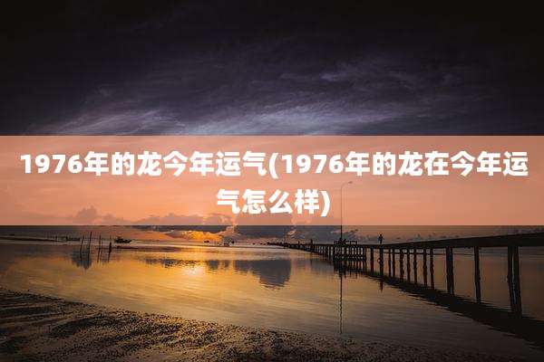 1976年的龙今年运气(1976年的龙在今年运气怎么样)