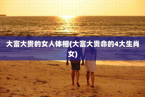 大富大贵的女人体相(大富大贵命的4大生肖女)