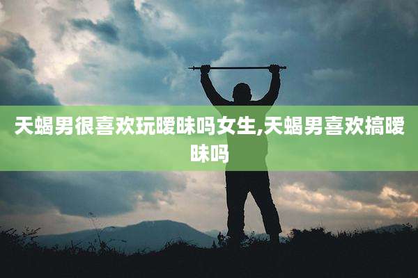 天蝎男很喜欢玩暧昧吗女生,天蝎男喜欢搞暧昧吗