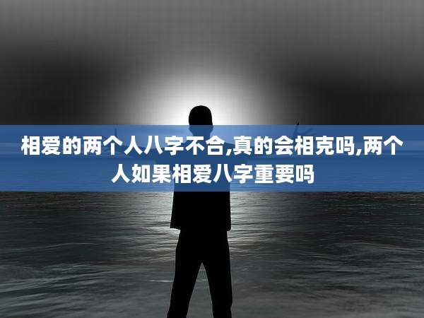 相爱的两个人八字不合,真的会相克吗,两个人如果相爱八字重要吗