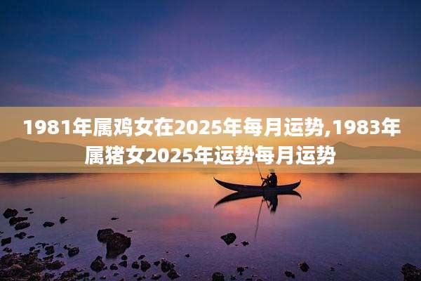 1981年属鸡女在2025年每月运势,1983年属猪女2025年运势每月运势