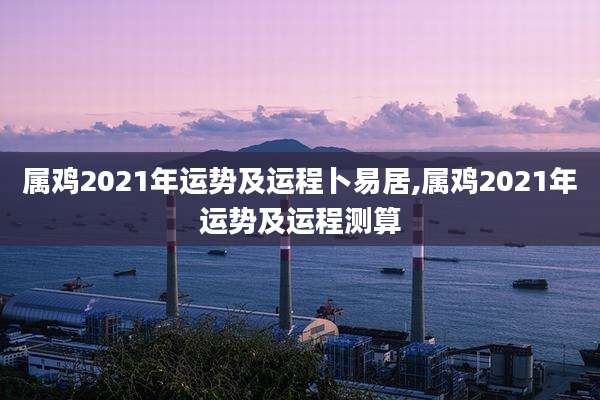 属鸡2021年运势及运程卜易居,属鸡2021年运势及运程测算