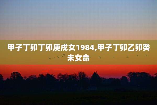 甲子丁卯丁卯庚戌女1984,甲子丁卯乙卯癸未女命