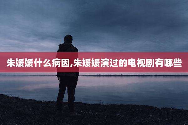 朱媛媛什么病因,朱媛媛演过的电视剧有哪些