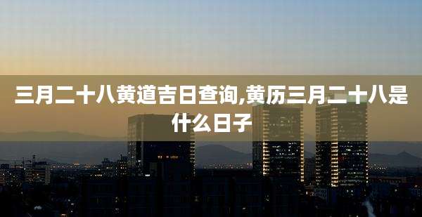 三月二十八黄道吉日查询,黄历三月二十八是什么日子