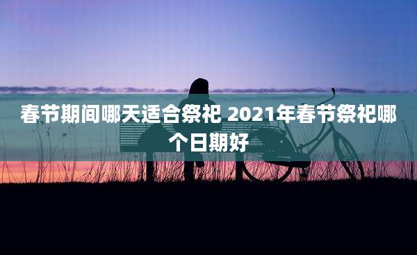 春节期间哪天适合祭祀 2021年春节祭祀哪个日期好
