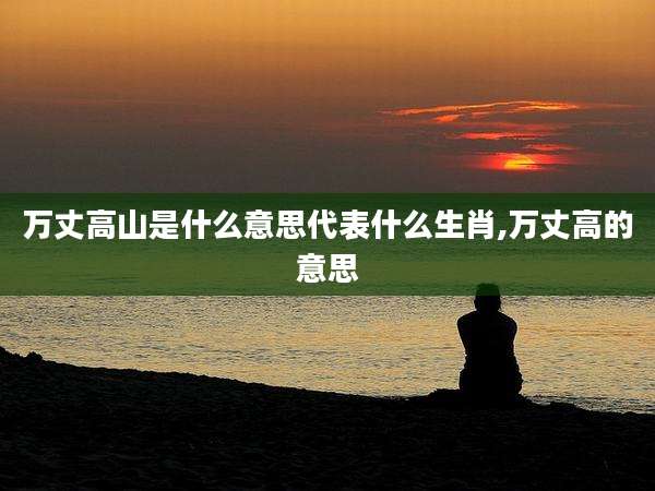 万丈高山是什么意思代表什么生肖,万丈高的意思