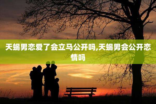 天蝎男恋爱了会立马公开吗,天蝎男会公开恋情吗
