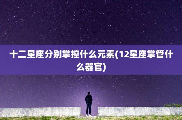 十二星座分别掌控什么元素(12星座掌管什么器官)