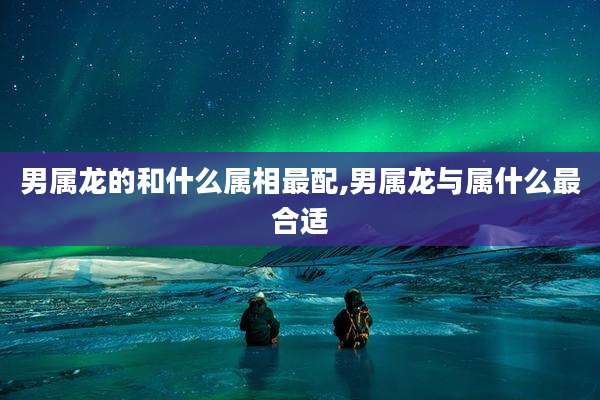 男属龙的和什么属相最配,男属龙与属什么最合适