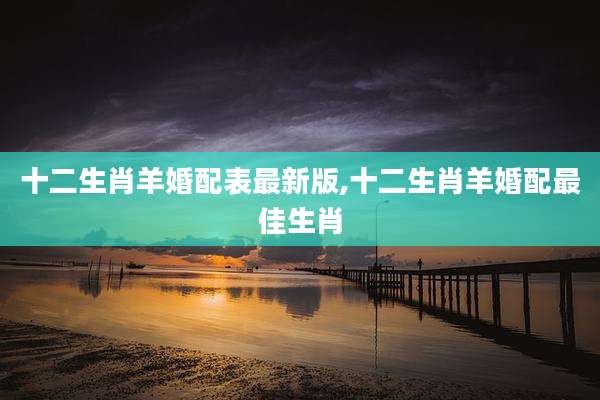 十二生肖羊婚配表最新版,十二生肖羊婚配最佳生肖