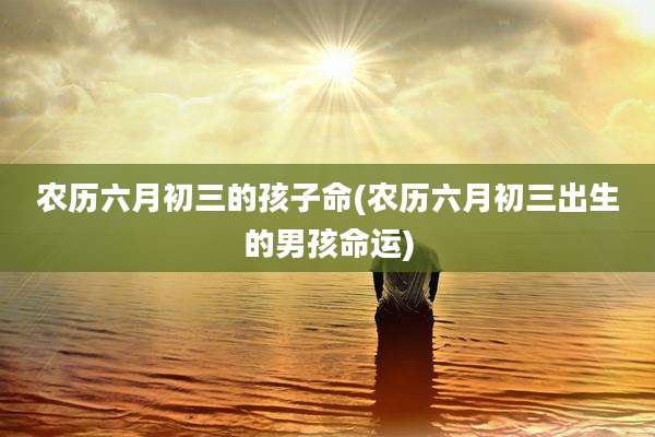 农历六月初三的孩子命(农历六月初三出生的男孩命运)