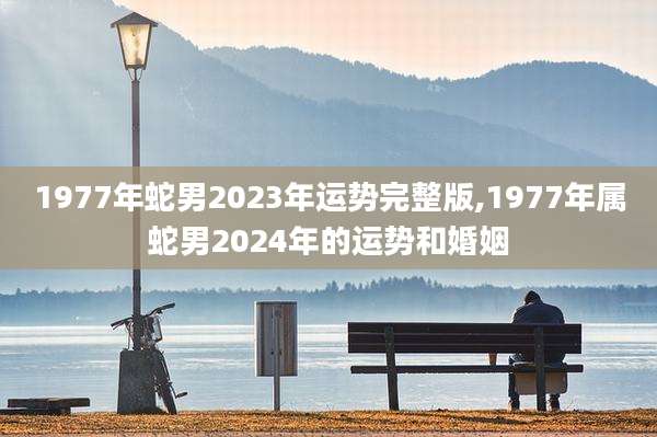 1977年蛇男2023年运势完整版,1977年属蛇男2024年的运势和婚姻