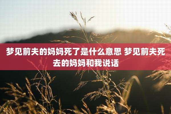 梦见前夫的妈妈死了是什么意思 梦见前夫死去的妈妈和我说话