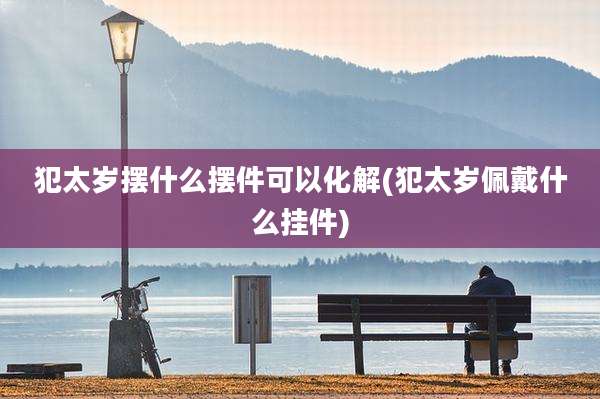 犯太岁摆什么摆件可以化解(犯太岁佩戴什么挂件)