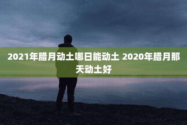 2021年腊月动土哪日能动土 2020年腊月那天动土好