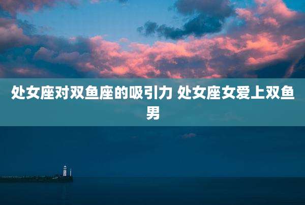 处女座对双鱼座的吸引力 处女座女爱上双鱼男