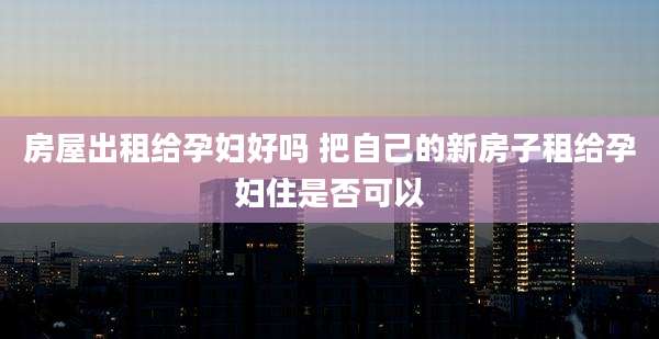 房屋出租给孕妇好吗 把自己的新房子租给孕妇住是否可以