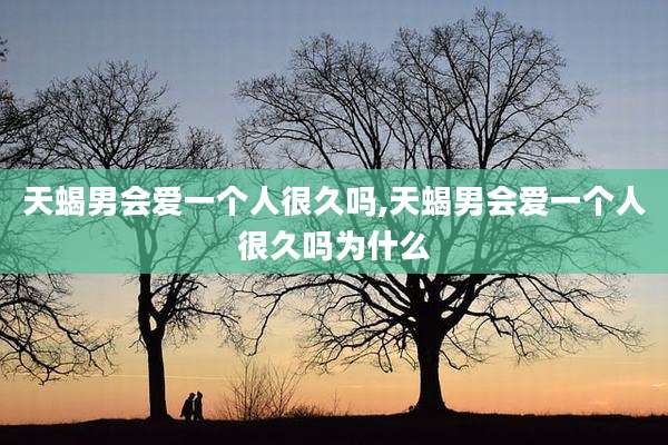 天蝎男会爱一个人很久吗,天蝎男会爱一个人很久吗为什么