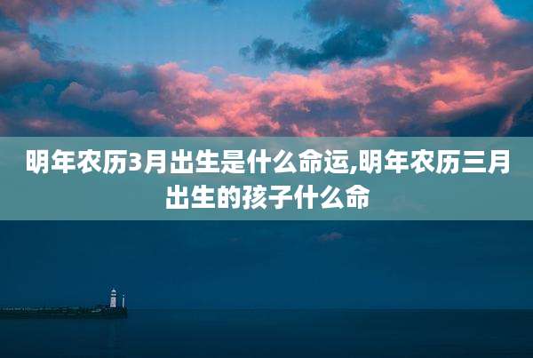 明年农历3月出生是什么命运,明年农历三月出生的孩子什么命