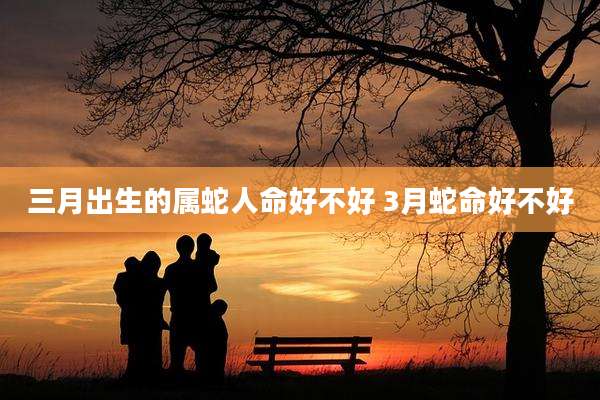 三月出生的属蛇人命好不好 3月蛇命好不好