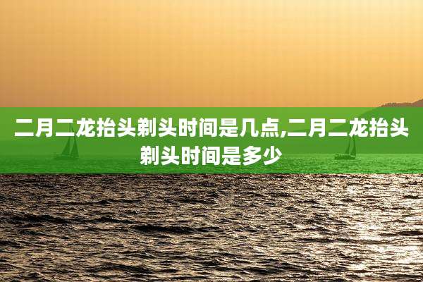 二月二龙抬头剃头时间是几点,二月二龙抬头剃头时间是多少