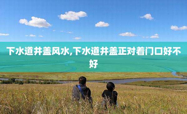 下水道井盖风水,下水道井盖正对着门口好不好