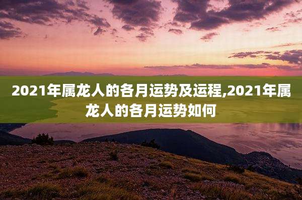 2021年属龙人的各月运势及运程,2021年属龙人的各月运势如何