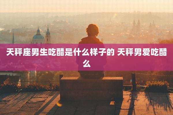 天秤座男生吃醋是什么样子的 天秤男爱吃醋么