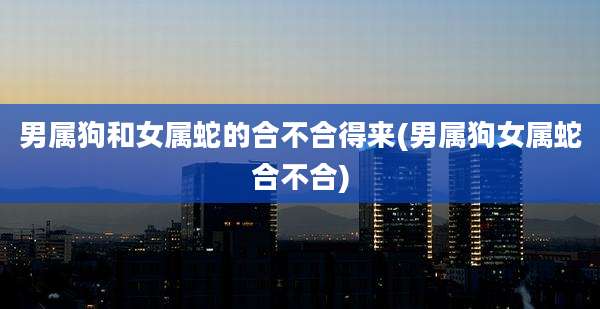 男属狗和女属蛇的合不合得来(男属狗女属蛇合不合)
