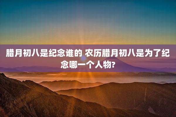 腊月初八是纪念谁的 农历腊月初八是为了纪念哪一个人物?
