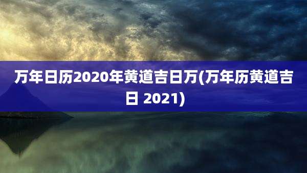 万年日历2020年黄道吉日万(万年历黄道吉日 2021)
