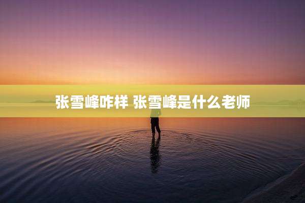 张雪峰咋样 张雪峰是什么老师