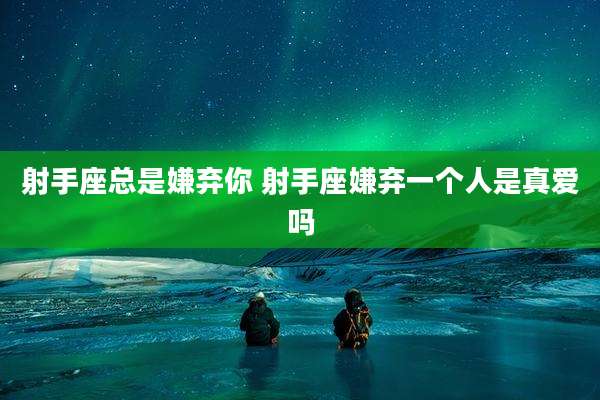 射手座总是嫌弃你 射手座嫌弃一个人是真爱吗