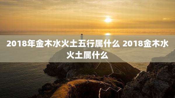 2018年金木水火土五行属什么 2018金木水火土属什么