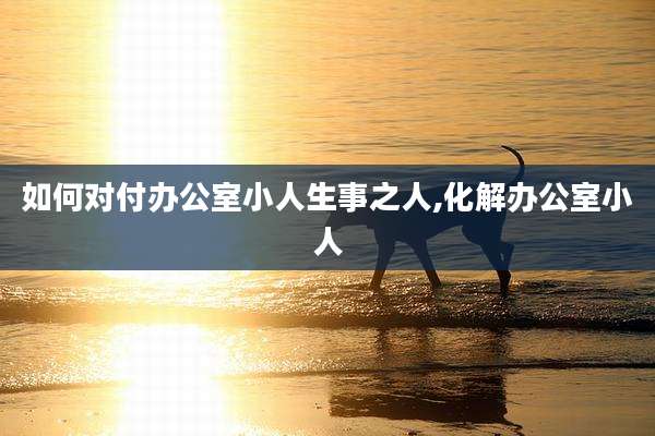 如何对付办公室小人生事之人,化解办公室小人